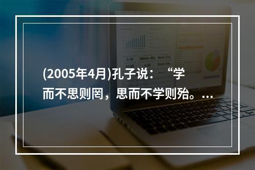 (2005年4月)孔子说：“学而不思则罔，思而不学则殆。”表