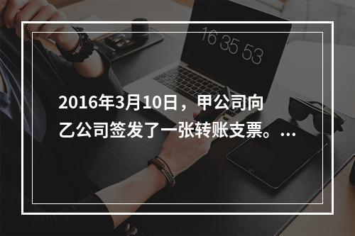 2016年3月10日，甲公司向乙公司签发了一张转账支票。乙公