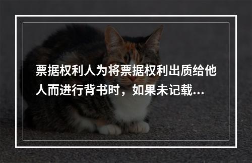 票据权利人为将票据权利出质给他人而进行背书时，如果未记载“质