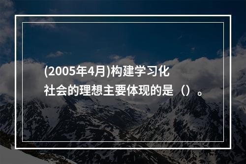 (2005年4月)构建学习化社会的理想主要体现的是（）。