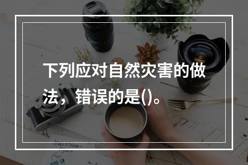 下列应对自然灾害的做法，错误的是()。