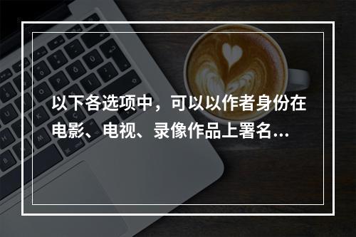 以下各选项中，可以以作者身份在电影、电视、录像作品上署名的是