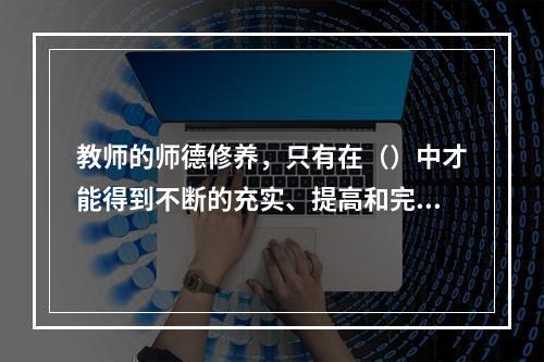 教师的师德修养，只有在（）中才能得到不断的充实、提高和完善。