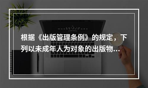 根据《出版管理条例》的规定，下列以未成年人为对象的出版物中，