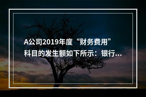 A公司2019年度“财务费用”科目的发生额如下所示：银行长期