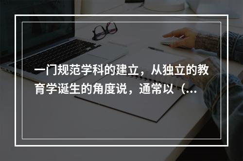 一门规范学科的建立，从独立的教育学诞生的角度说，通常以（）为