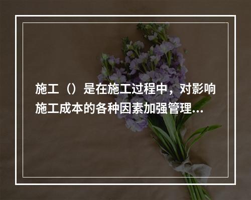 施工（）是在施工过程中，对影响施工成本的各种因素加强管理，并