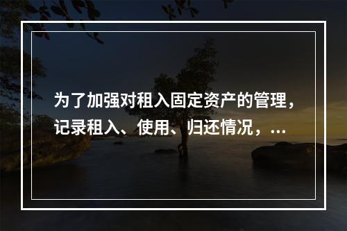 为了加强对租入固定资产的管理，记录租入、使用、归还情况，企业