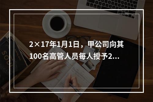 2×17年1月1日，甲公司向其100名高管人员每人授予2万份