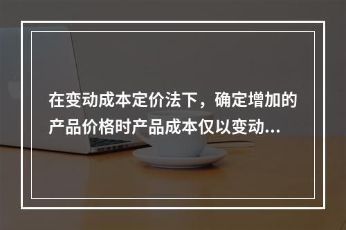 在变动成本定价法下，确定增加的产品价格时产品成本仅以变动成本