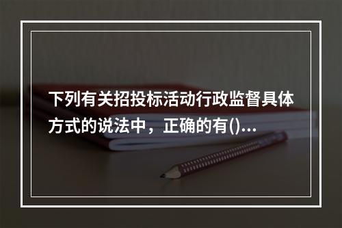 下列有关招投标活动行政监督具体方式的说法中，正确的有()。