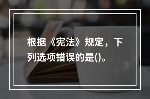 根据《宪法》规定，下列选项错误的是()。