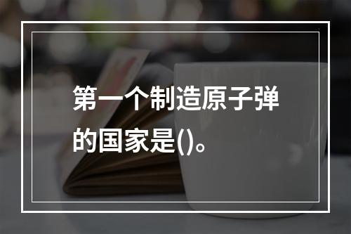 第一个制造原子弹的国家是()。