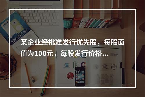 某企业经批准发行优先股，每股面值为100元，每股发行价格为1