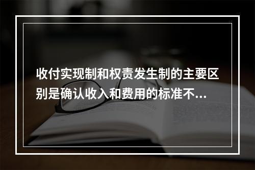 收付实现制和权责发生制的主要区别是确认收入和费用的标准不同。