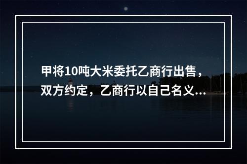 甲将10吨大米委托乙商行出售，双方约定，乙商行以自己名义对外