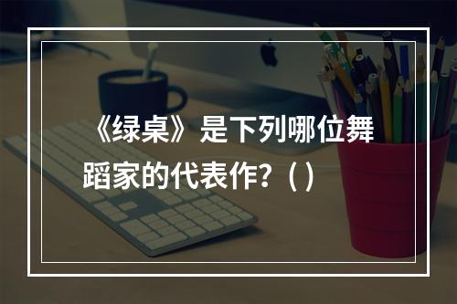 《绿桌》是下列哪位舞蹈家的代表作？( )