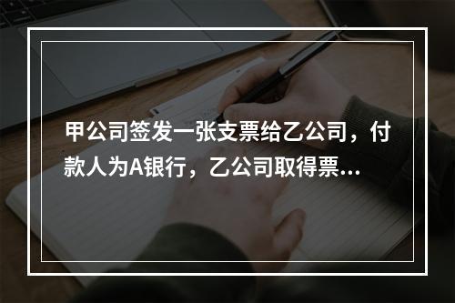 甲公司签发一张支票给乙公司，付款人为A银行，乙公司取得票据后