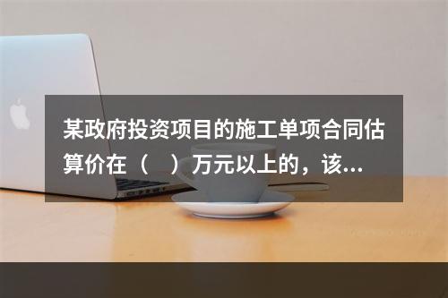 某政府投资项目的施工单项合同估算价在（　）万元以上的，该项目