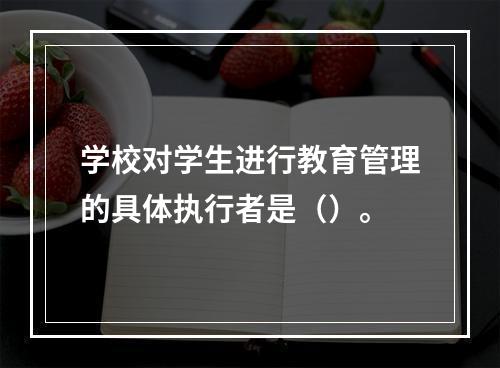 学校对学生进行教育管理的具体执行者是（）。