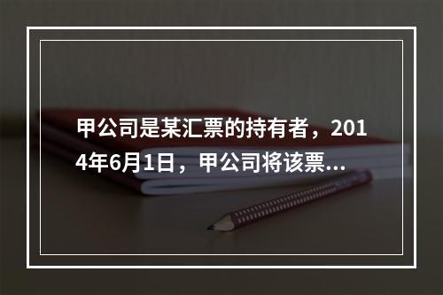 甲公司是某汇票的持有者，2014年6月1日，甲公司将该票据质