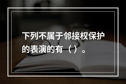 下列不属于邻接权保护的表演的有（ ）。