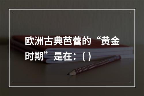 欧洲古典芭蕾的“黄金时期”是在：( )