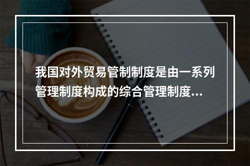 我国对外贸易管制制度是由一系列管理制度构成的综合管理制度，其