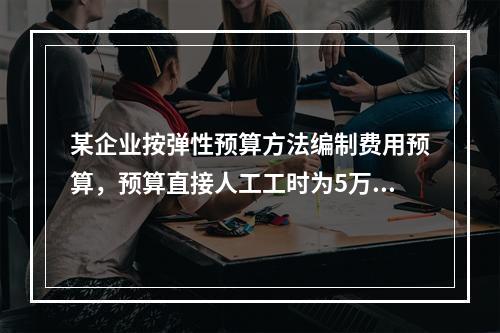 某企业按弹性预算方法编制费用预算，预算直接人工工时为5万小时