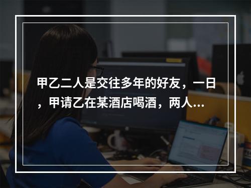 甲乙二人是交往多年的好友，一日，甲请乙在某酒店喝酒，两人微醉