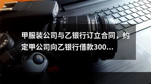 甲服装公司与乙银行订立合同，约定甲公司向乙银行借款300万元