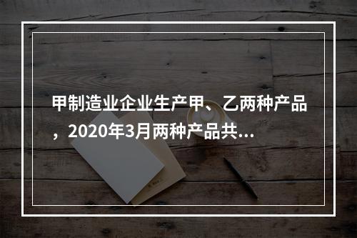 甲制造业企业生产甲、乙两种产品，2020年3月两种产品共同耗