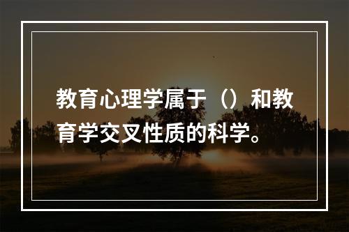 教育心理学属于（）和教育学交叉性质的科学。