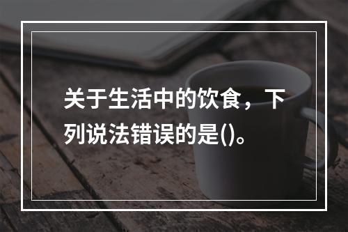 关于生活中的饮食，下列说法错误的是()。