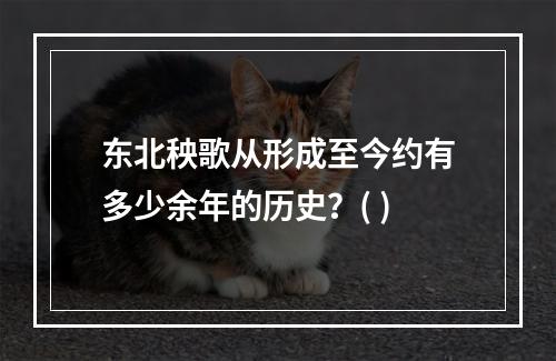 东北秧歌从形成至今约有多少余年的历史？( )