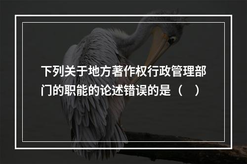 下列关于地方著作权行政管理部门的职能的论述错误的是（　）