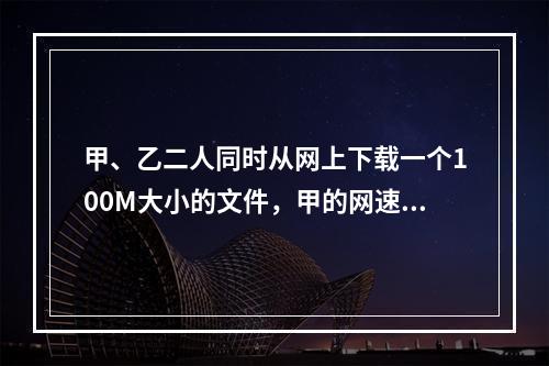 甲、乙二人同时从网上下载一个100M大小的文件，甲的网速是乙