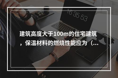 建筑高度大于100m的住宅建筑，保温材料的燃烧性能应为（ ）