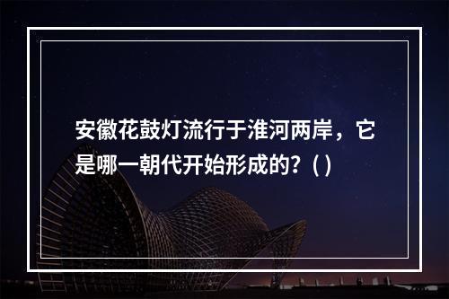 安徽花鼓灯流行于淮河两岸，它是哪一朝代开始形成的？( )