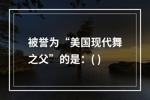 被誉为“美国现代舞之父”的是：( )