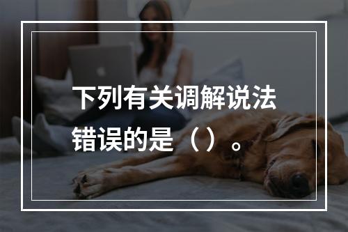 下列有关调解说法错误的是（ ）。