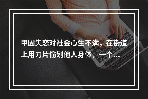 甲因失恋对社会心生不满，在街道上用刀片偷划他人身体，一个月内