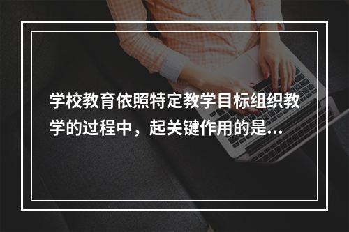 学校教育依照特定教学目标组织教学的过程中，起关键作用的是（）