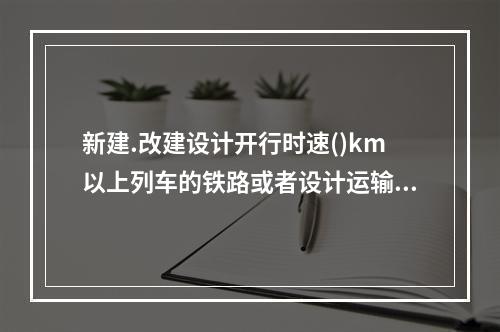 新建.改建设计开行时速()km以上列车的铁路或者设计运输量达