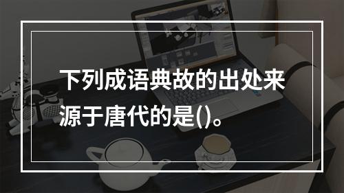 下列成语典故的出处来源于唐代的是()。