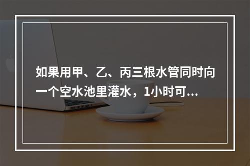 如果用甲、乙、丙三根水管同时向一个空水池里灌水，1小时可以灌