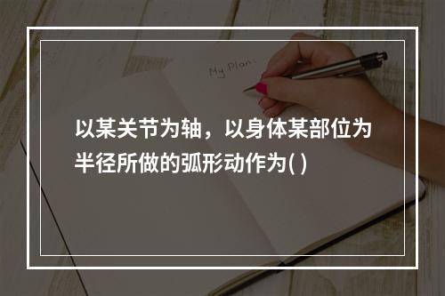 以某关节为轴，以身体某部位为半径所做的弧形动作为( )