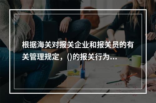 根据海关对报关企业和报关员的有关管理规定，()的报关行为不符