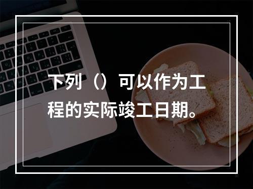 下列（）可以作为工程的实际竣工日期。