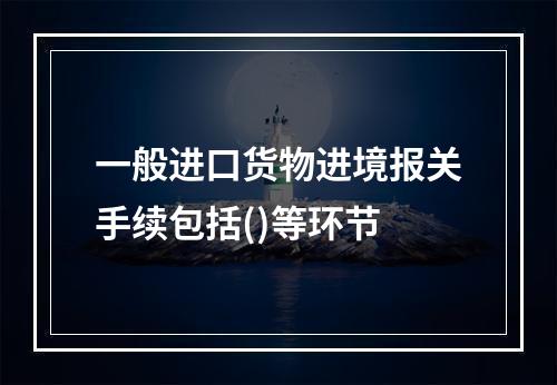 一般进口货物进境报关手续包括()等环节